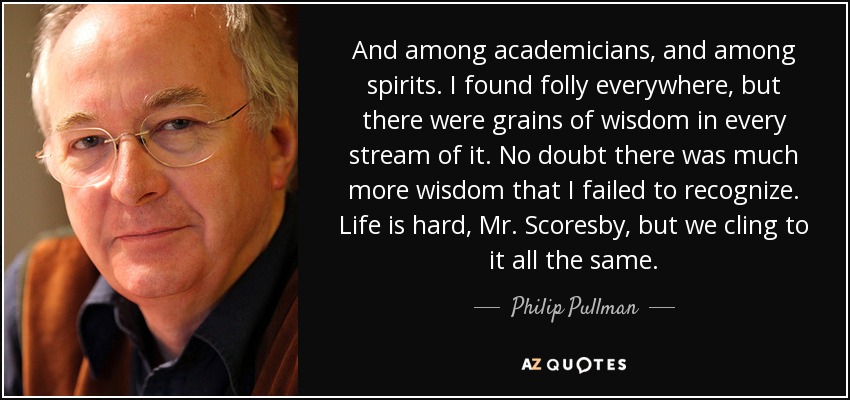 And among academicians, and among spirits. I found folly everywhere, but there were grains of wisdom in every stream of it. No doubt there was much more wisdom that I failed to recognize. Life is hard, Mr. Scoresby, but we cling to it all the same. - Philip Pullman