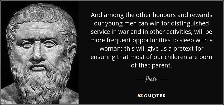And among the other honours and rewards our young men can win for distinguished service in war and in other activities, will be more frequent opportunities to sleep with a woman; this will give us a pretext for ensuring that most of our children are born of that parent. - Plato
