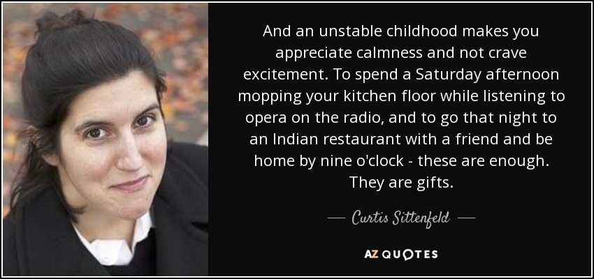 And an unstable childhood makes you appreciate calmness and not crave excitement. To spend a Saturday afternoon mopping your kitchen floor while listening to opera on the radio, and to go that night to an Indian restaurant with a friend and be home by nine o'clock - these are enough. They are gifts. - Curtis Sittenfeld