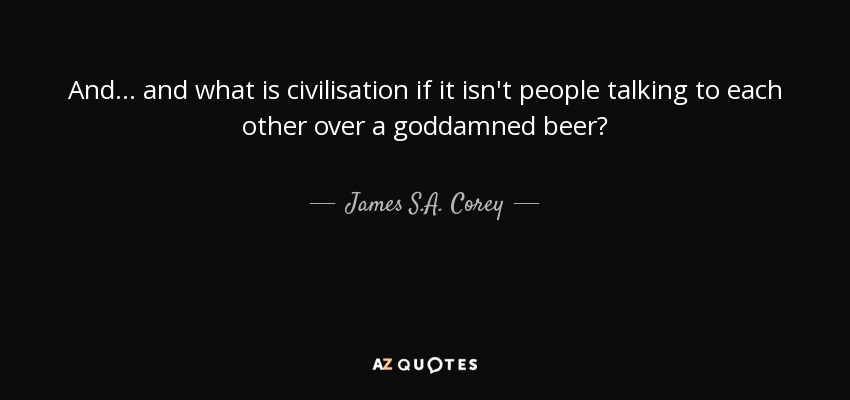 And ... and what is civilisation if it isn't people talking to each other over a goddamned beer? - James S.A. Corey
