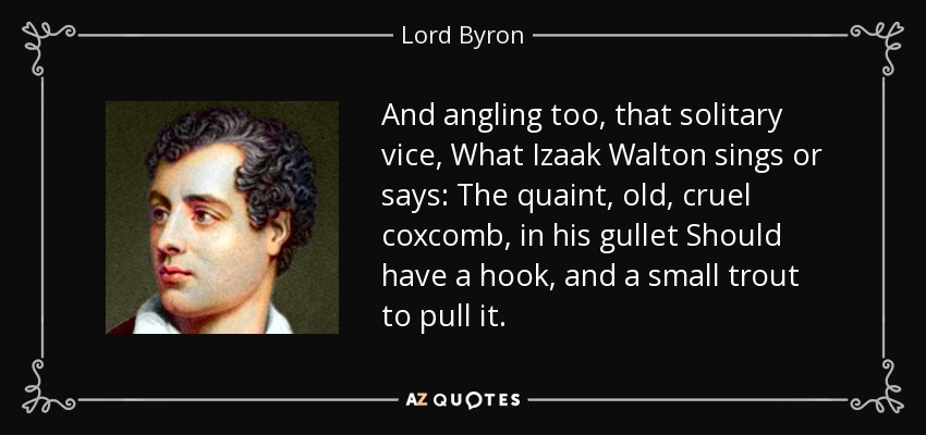 And angling too, that solitary vice, What Izaak Walton sings or says: The quaint, old, cruel coxcomb, in his gullet Should have a hook, and a small trout to pull it. - Lord Byron