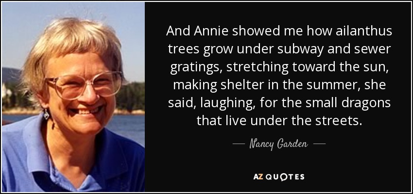 And Annie showed me how ailanthus trees grow under subway and sewer gratings, stretching toward the sun, making shelter in the summer, she said, laughing, for the small dragons that live under the streets. - Nancy Garden