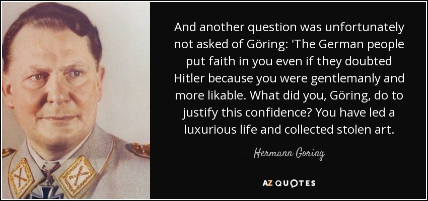 And another question was unfortunately not asked of Göring: 'The German people put faith in you even if they doubted Hitler because you were gentlemanly and more likable. What did you, Göring, do to justify this confidence? You have led a luxurious life and collected stolen art. - Hermann Goring