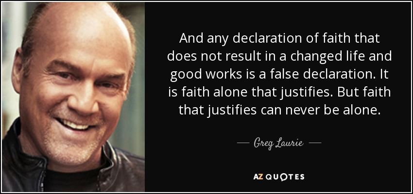 And any declaration of faith that does not result in a changed life and good works is a false declaration. It is faith alone that justifies. But faith that justifies can never be alone. - Greg Laurie