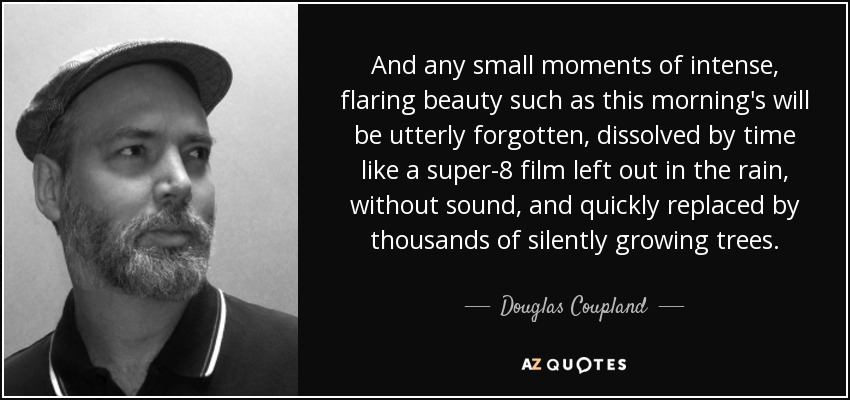 And any small moments of intense, flaring beauty such as this morning's will be utterly forgotten, dissolved by time like a super-8 film left out in the rain, without sound, and quickly replaced by thousands of silently growing trees. - Douglas Coupland