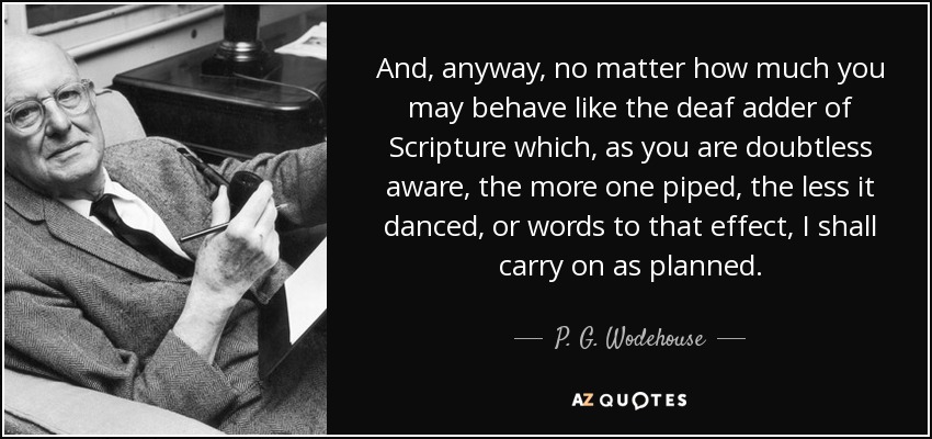 And, anyway, no matter how much you may behave like the deaf adder of Scripture which, as you are doubtless aware, the more one piped, the less it danced, or words to that effect, I shall carry on as planned. - P. G. Wodehouse