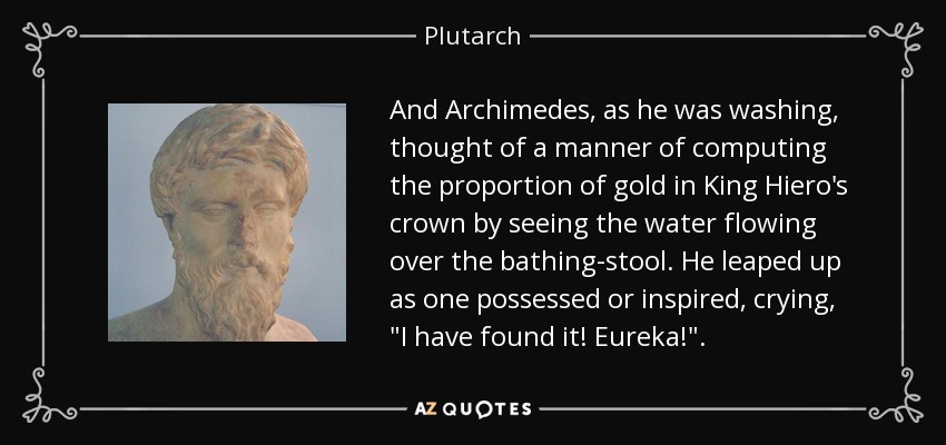 And Archimedes, as he was washing, thought of a manner of computing the proportion of gold in King Hiero's crown by seeing the water flowing over the bathing-stool. He leaped up as one possessed or inspired, crying, 