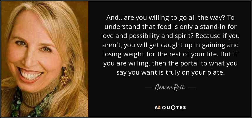 And.. are you willing to go all the way? To understand that food is only a stand-in for love and possibility and spirit? Because if you aren't, you will get caught up in gaining and losing weight for the rest of your life. But if you are willing, then the portal to what you say you want is truly on your plate. - Geneen Roth