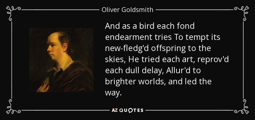 And as a bird each fond endearment tries To tempt its new-fledg'd offspring to the skies, He tried each art, reprov'd each dull delay, Allur'd to brighter worlds, and led the way. - Oliver Goldsmith