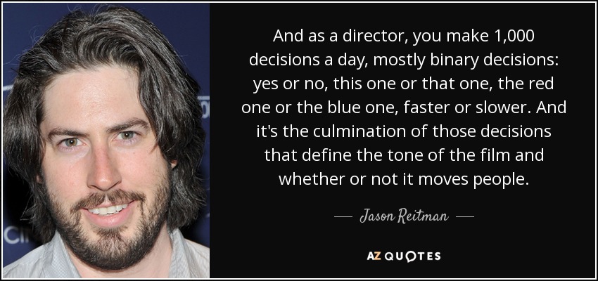 And as a director, you make 1,000 decisions a day, mostly binary decisions: yes or no, this one or that one, the red one or the blue one, faster or slower. And it's the culmination of those decisions that define the tone of the film and whether or not it moves people. - Jason Reitman