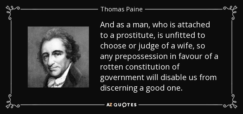 And as a man, who is attached to a prostitute, is unfitted to choose or judge of a wife, so any prepossession in favour of a rotten constitution of government will disable us from discerning a good one. - Thomas Paine