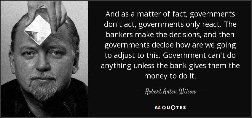 And as a matter of fact, governments don't act, governments only react. The bankers make the decisions, and then governments decide how are we going to adjust to this. Government can't do anything unless the bank gives them the money to do it. - Robert Anton Wilson