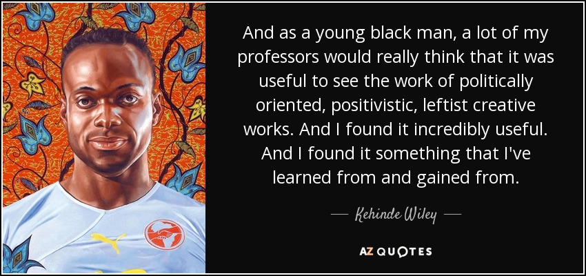 And as a young black man, a lot of my professors would really think that it was useful to see the work of politically oriented, positivistic, leftist creative works. And I found it incredibly useful. And I found it something that I've learned from and gained from. - Kehinde Wiley