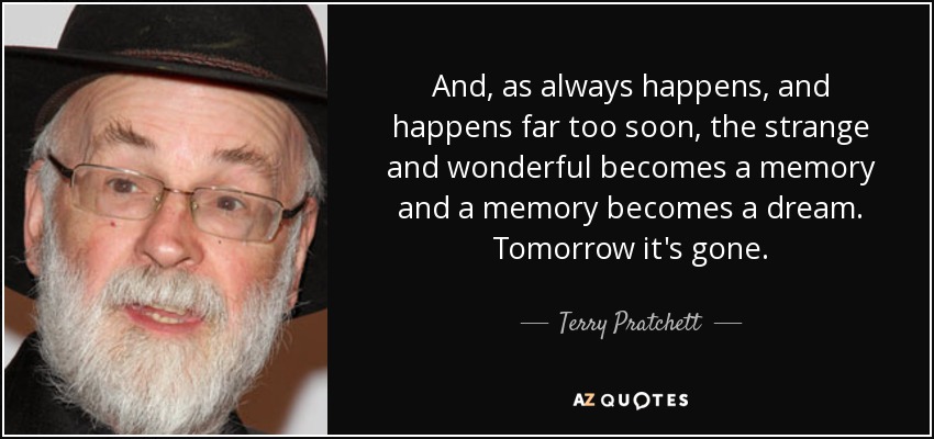 And, as always happens, and happens far too soon, the strange and wonderful becomes a memory and a memory becomes a dream. Tomorrow it's gone. - Terry Pratchett