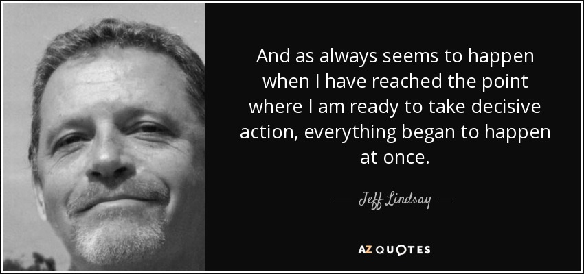 And as always seems to happen when I have reached the point where I am ready to take decisive action, everything began to happen at once. - Jeff Lindsay