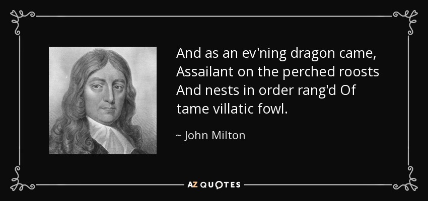 And as an ev'ning dragon came, Assailant on the perched roosts And nests in order rang'd Of tame villatic fowl. - John Milton