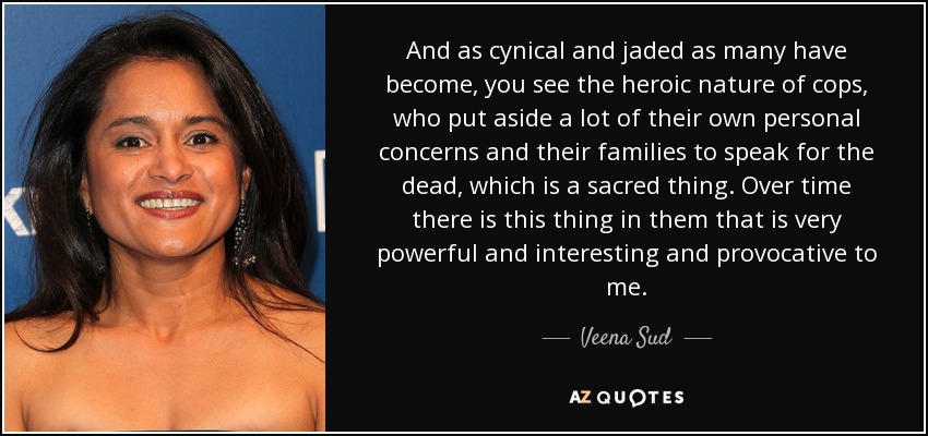 And as cynical and jaded as many have become, you see the heroic nature of cops, who put aside a lot of their own personal concerns and their families to speak for the dead, which is a sacred thing. Over time there is this thing in them that is very powerful and interesting and provocative to me. - Veena Sud