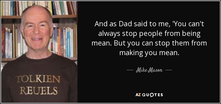 And as Dad said to me, 'You can't always stop people from being mean. But you can stop them from making you mean. - Mike Mason