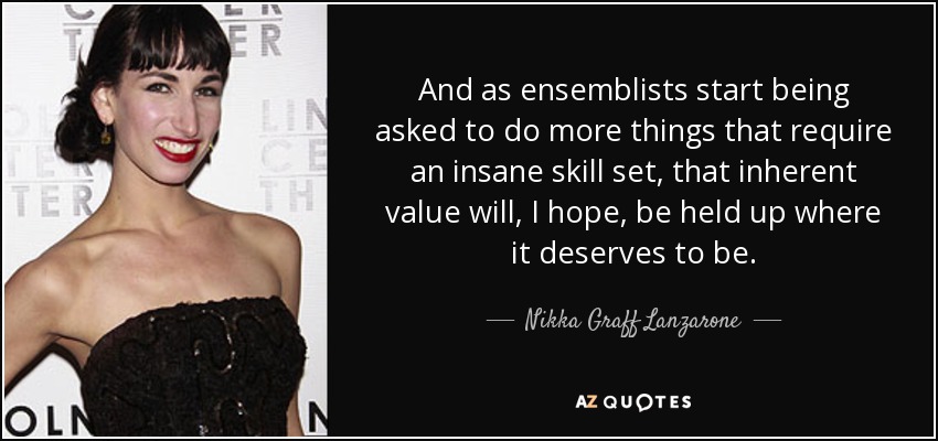 And as ensemblists start being asked to do more things that require an insane skill set, that inherent value will, I hope, be held up where it deserves to be. - Nikka Graff Lanzarone