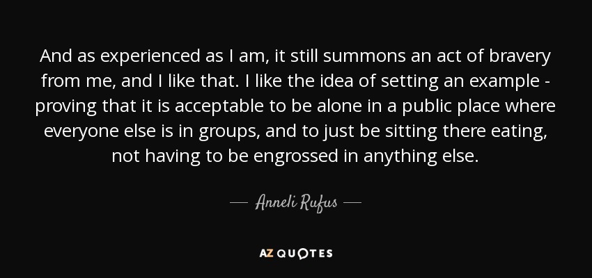 And as experienced as I am, it still summons an act of bravery from me, and I like that. I like the idea of setting an example - proving that it is acceptable to be alone in a public place where everyone else is in groups, and to just be sitting there eating, not having to be engrossed in anything else. - Anneli Rufus