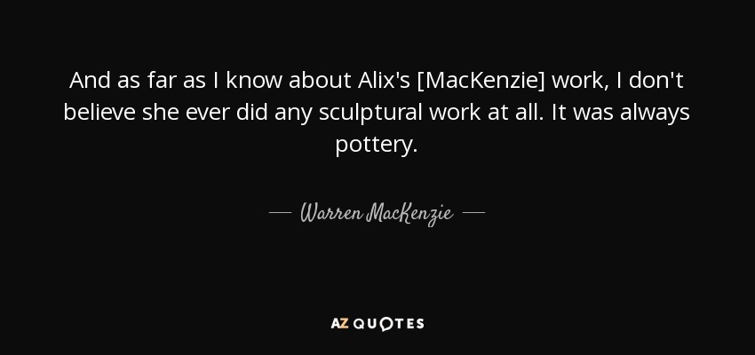 And as far as I know about Alix's [MacKenzie] work, I don't believe she ever did any sculptural work at all. It was always pottery. - Warren MacKenzie
