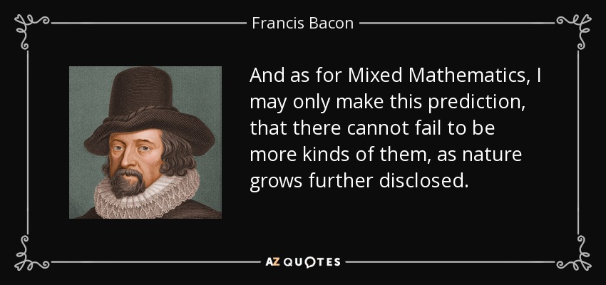 And as for Mixed Mathematics, I may only make this prediction, that there cannot fail to be more kinds of them, as nature grows further disclosed. - Francis Bacon