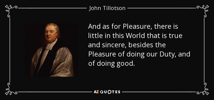 And as for Pleasure, there is little in this World that is true and sincere, besides the Pleasure of doing our Duty, and of doing good. - John Tillotson