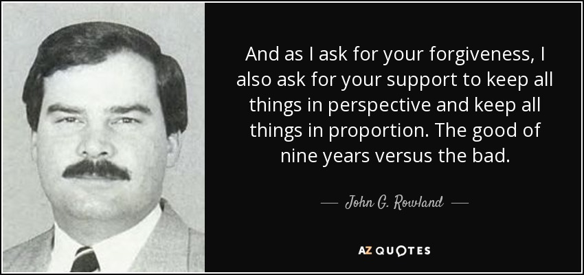 And as I ask for your forgiveness, I also ask for your support to keep all things in perspective and keep all things in proportion. The good of nine years versus the bad. - John G. Rowland