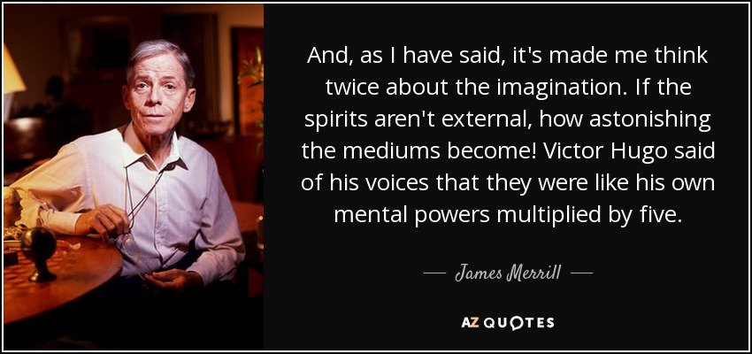And, as I have said, it's made me think twice about the imagination. If the spirits aren't external, how astonishing the mediums become! Victor Hugo said of his voices that they were like his own mental powers multiplied by five. - James Merrill