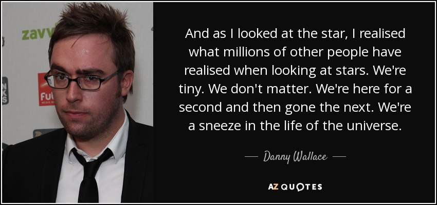 And as I looked at the star, I realised what millions of other people have realised when looking at stars. We're tiny. We don't matter. We're here for a second and then gone the next. We're a sneeze in the life of the universe. - Danny Wallace