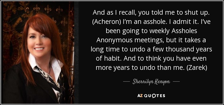 And as I recall, you told me to shut up. (Acheron) I’m an asshole. I admit it. I’ve been going to weekly Assholes Anonymous meetings, but it takes a long time to undo a few thousand years of habit. And to think you have even more years to undo than me. (Zarek) - Sherrilyn Kenyon