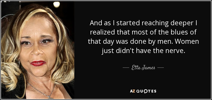And as I started reaching deeper I realized that most of the blues of that day was done by men. Women just didn't have the nerve. - Etta James