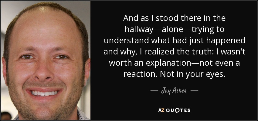 And as I stood there in the hallway―alone―trying to understand what had just happened and why, I realized the truth: I wasn't worth an explanation―not even a reaction. Not in your eyes. - Jay Asher