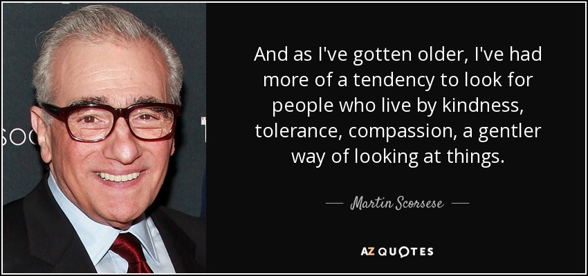And as I've gotten older, I've had more of a tendency to look for people who live by kindness, tolerance, compassion, a gentler way of looking at things. - Martin Scorsese