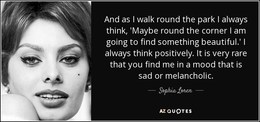 And as I walk round the park I always think, 'Maybe round the corner I am going to find something beautiful.' I always think positively. It is very rare that you find me in a mood that is sad or melancholic. - Sophia Loren