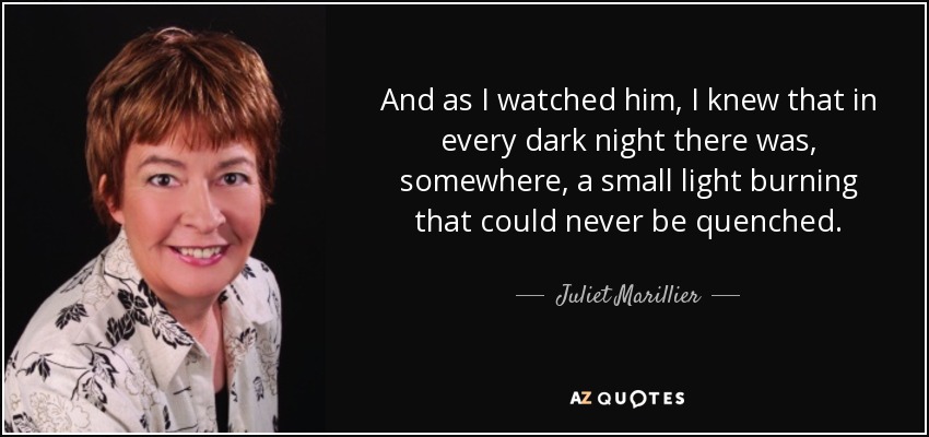 And as I watched him, I knew that in every dark night there was, somewhere, a small light burning that could never be quenched. - Juliet Marillier