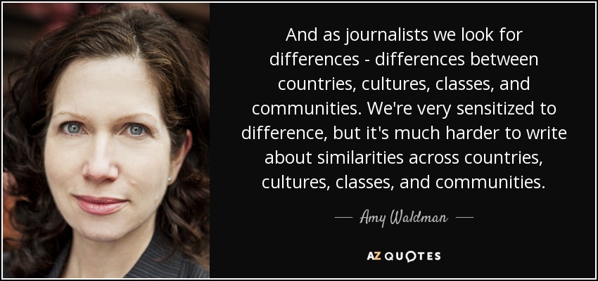 And as journalists we look for differences - differences between countries, cultures, classes, and communities. We're very sensitized to difference, but it's much harder to write about similarities across countries, cultures, classes, and communities. - Amy Waldman