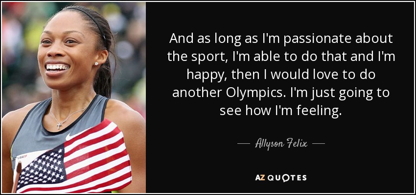 And as long as I'm passionate about the sport, I'm able to do that and I'm happy, then I would love to do another Olympics. I'm just going to see how I'm feeling. - Allyson Felix
