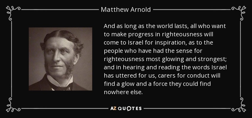 And as long as the world lasts, all who want to make progress in righteousness will come to Israel for inspiration, as to the people who have had the sense for righteousness most glowing and strongest; and in hearing and reading the words Israel has uttered for us, carers for conduct will find a glow and a force they could find nowhere else. - Matthew Arnold