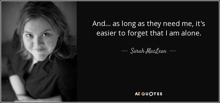 And... as long as they need me, it's easier to forget that I am alone. - Sarah MacLean