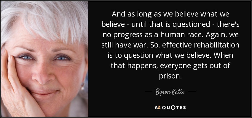 And as long as we believe what we believe - until that is questioned - there's no progress as a human race. Again, we still have war. So, effective rehabilitation is to question what we believe. When that happens, everyone gets out of prison. - Byron Katie