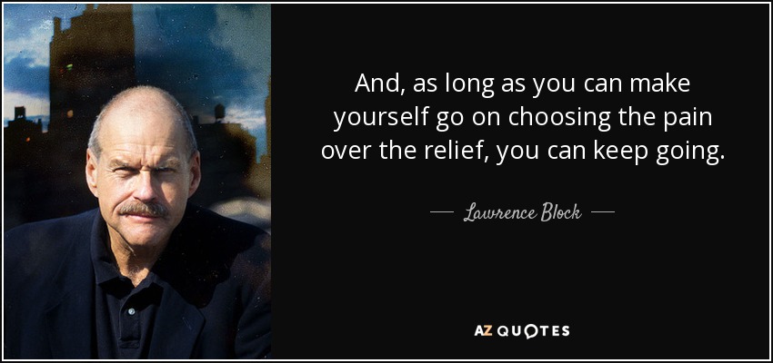 And, as long as you can make yourself go on choosing the pain over the relief, you can keep going. - Lawrence Block