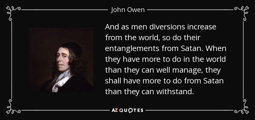And as men diversions increase from the world, so do their entanglements from Satan. When they have more to do in the world than they can well manage, they shall have more to do from Satan than they can withstand. - John Owen