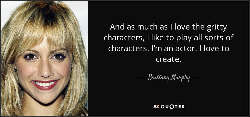 And as much as I love the gritty characters, I like to play all sorts of characters. I'm an actor. I love to create. - Brittany Murphy