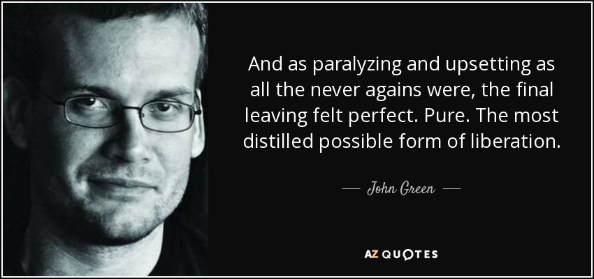 And as paralyzing and upsetting as all the never agains were, the final leaving felt perfect. Pure. The most distilled possible form of liberation. - John Green