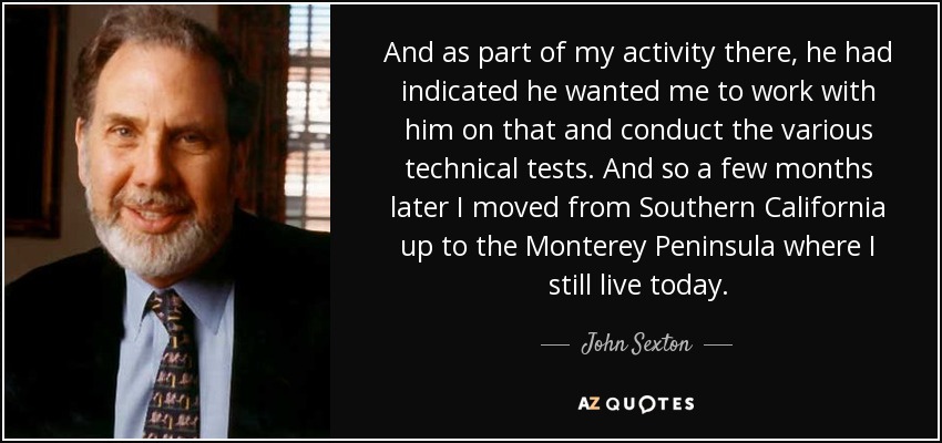 And as part of my activity there, he had indicated he wanted me to work with him on that and conduct the various technical tests. And so a few months later I moved from Southern California up to the Monterey Peninsula where I still live today. - John Sexton