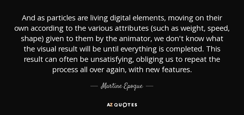 And as particles are living digital elements, moving on their own according to the various attributes (such as weight, speed, shape) given to them by the animator, we don't know what the visual result will be until everything is completed. This result can often be unsatisfying, obliging us to repeat the process all over again, with new features. - Martine Epoque