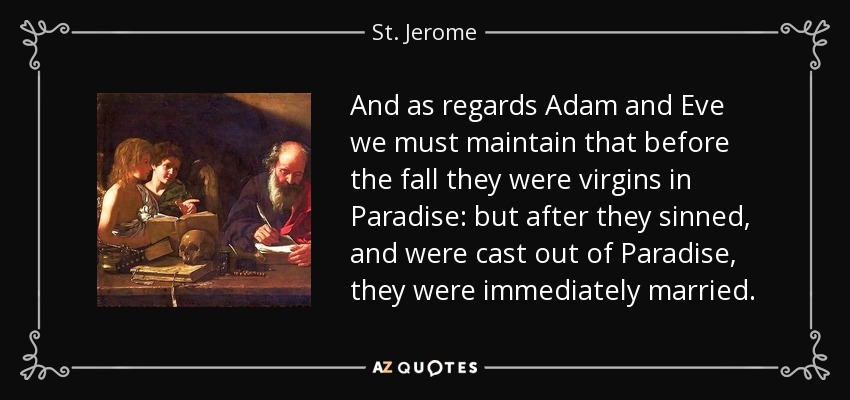 And as regards Adam and Eve we must maintain that before the fall they were virgins in Paradise: but after they sinned, and were cast out of Paradise, they were immediately married. - St. Jerome