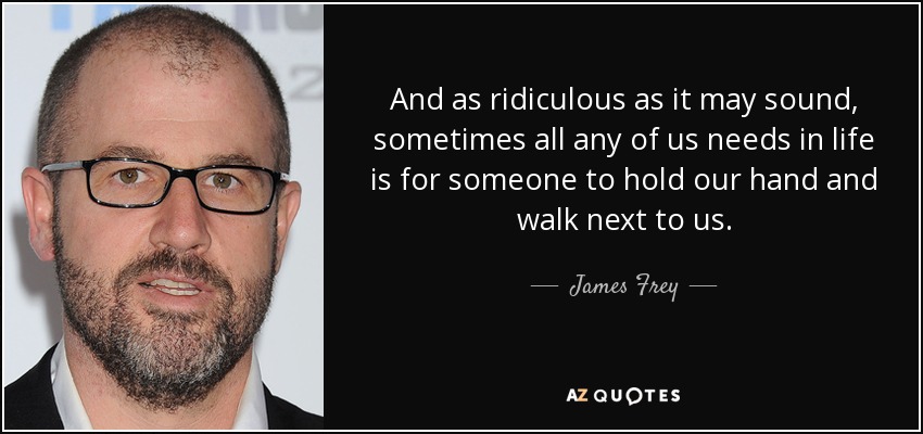 And as ridiculous as it may sound, sometimes all any of us needs in life is for someone to hold our hand and walk next to us. - James Frey