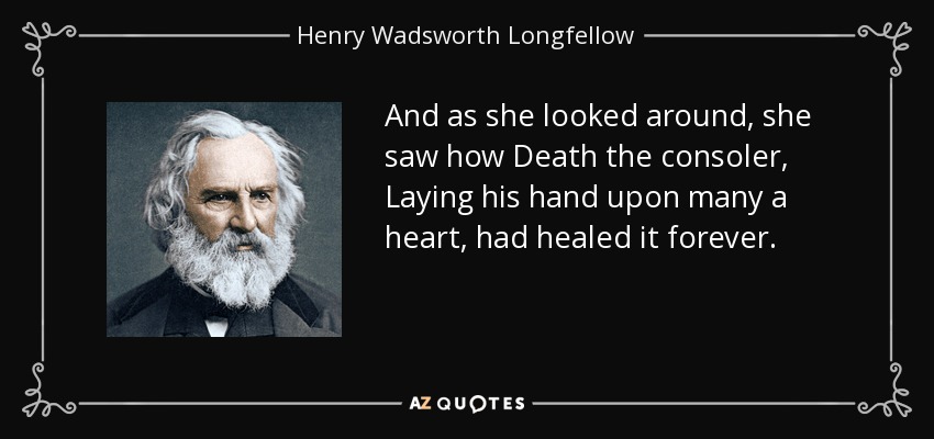 And as she looked around, she saw how Death the consoler, Laying his hand upon many a heart, had healed it forever. - Henry Wadsworth Longfellow
